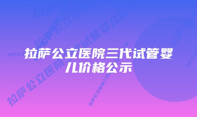 拉萨公立医院三代试管婴儿价格公示