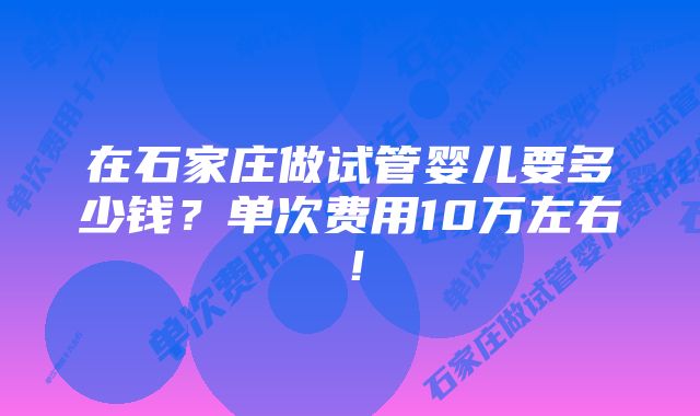 在石家庄做试管婴儿要多少钱？单次费用10万左右！