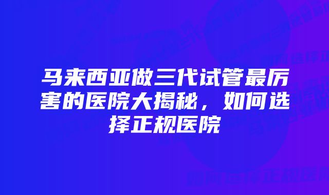 马来西亚做三代试管最厉害的医院大揭秘，如何选择正规医院