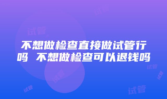 不想做检查直接做试管行吗 不想做检查可以退钱吗