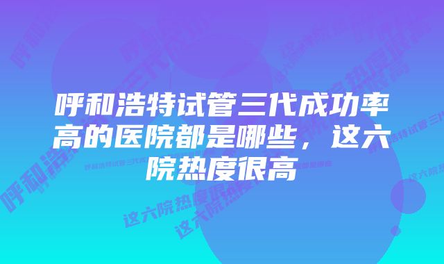 呼和浩特试管三代成功率高的医院都是哪些，这六院热度很高