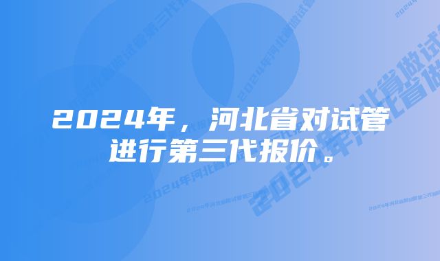 2024年，河北省对试管进行第三代报价。