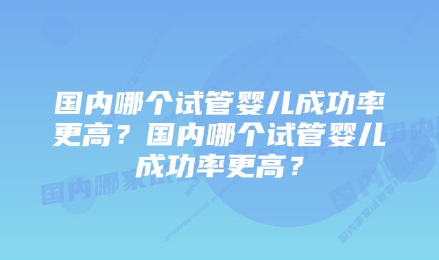 国内哪个试管婴儿成功率更高？国内哪个试管婴儿成功率更高？