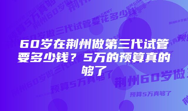 60岁在荆州做第三代试管要多少钱？5万的预算真的够了