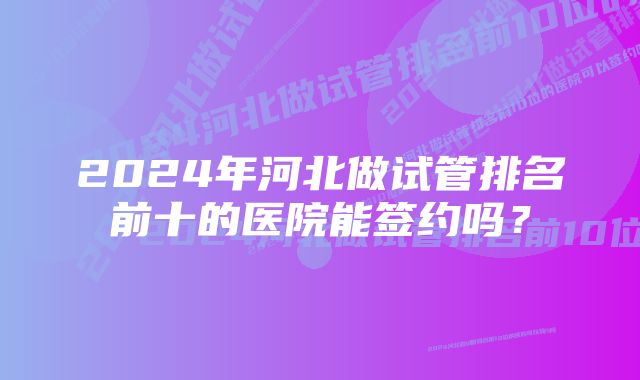 2024年河北做试管排名前十的医院能签约吗？