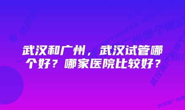 武汉和广州，武汉试管哪个好？哪家医院比较好？