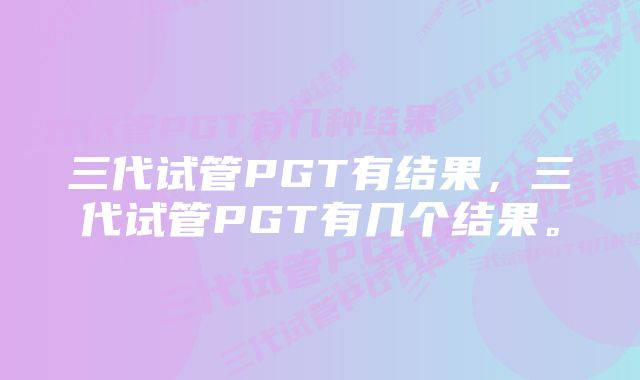 三代试管PGT有结果，三代试管PGT有几个结果。