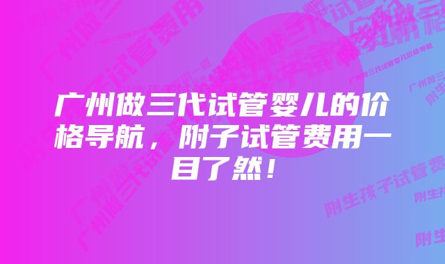 广州做三代试管婴儿的价格导航，附子试管费用一目了然！