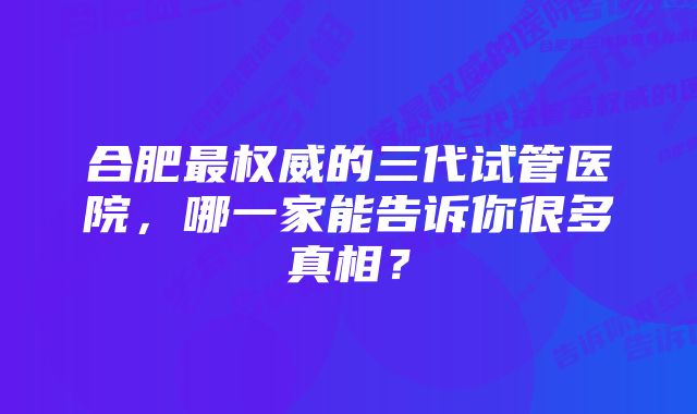 合肥最权威的三代试管医院，哪一家能告诉你很多真相？