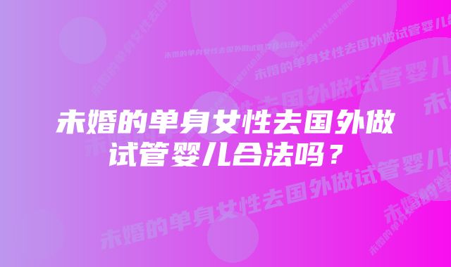 未婚的单身女性去国外做试管婴儿合法吗？