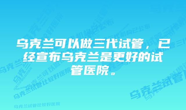 乌克兰可以做三代试管，已经宣布乌克兰是更好的试管医院。