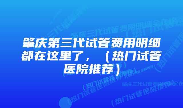 肇庆第三代试管费用明细都在这里了，（热门试管医院推荐）