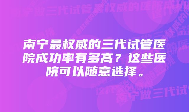 南宁最权威的三代试管医院成功率有多高？这些医院可以随意选择。