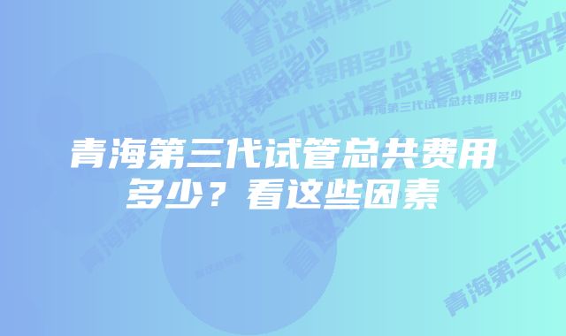 青海第三代试管总共费用多少？看这些因素