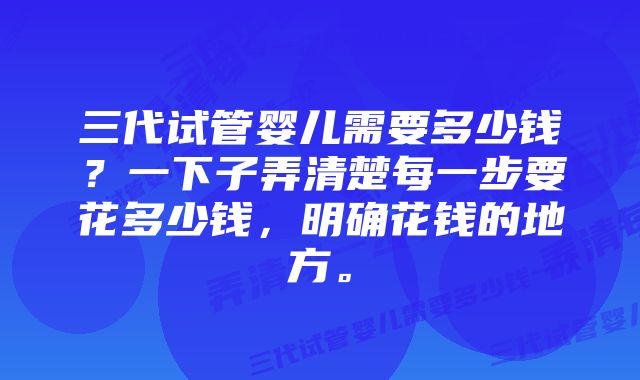 三代试管婴儿需要多少钱？一下子弄清楚每一步要花多少钱，明确花钱的地方。