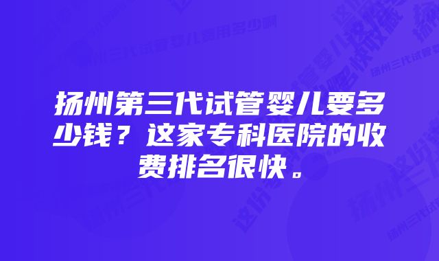 扬州第三代试管婴儿要多少钱？这家专科医院的收费排名很快。