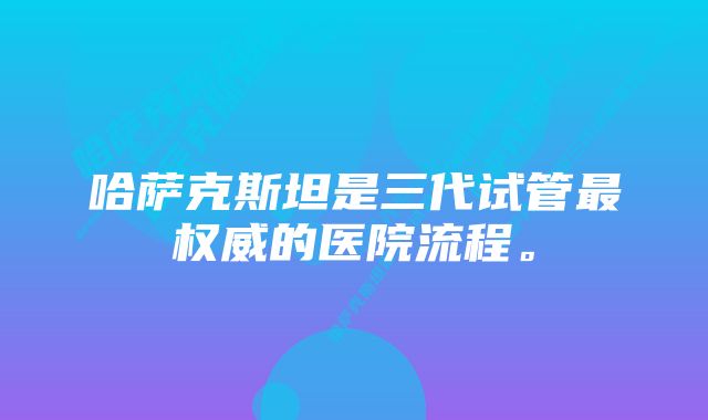 哈萨克斯坦是三代试管最权威的医院流程。