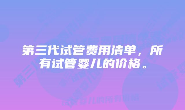 第三代试管费用清单，所有试管婴儿的价格。