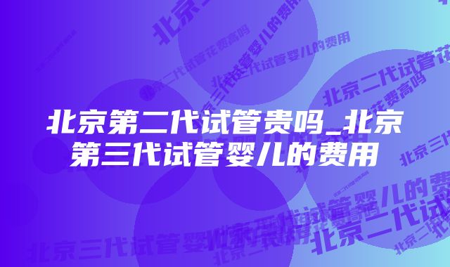 北京第二代试管贵吗_北京第三代试管婴儿的费用