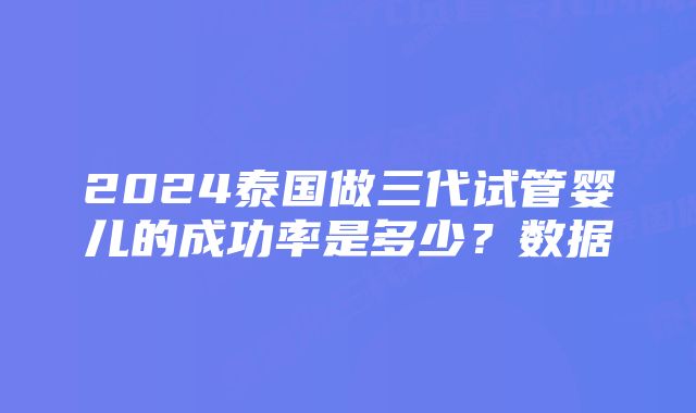 2024泰国做三代试管婴儿的成功率是多少？数据