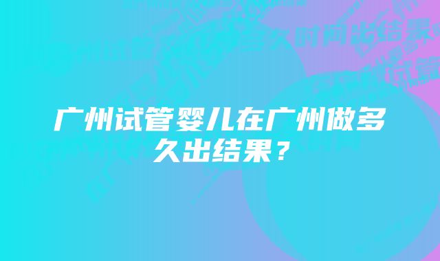 广州试管婴儿在广州做多久出结果？