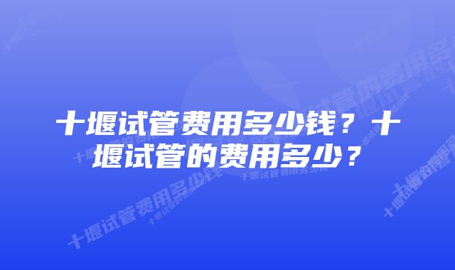 十堰试管费用多少钱？十堰试管的费用多少？