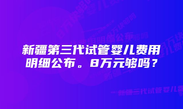 新疆第三代试管婴儿费用明细公布。8万元够吗？