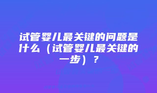 试管婴儿最关键的问题是什么（试管婴儿最关键的一步）？