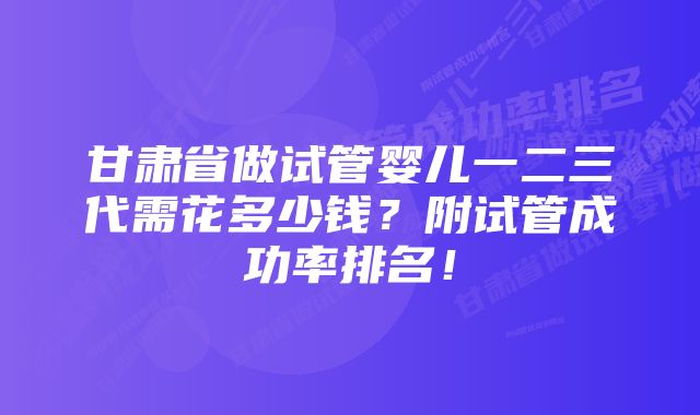 甘肃省做试管婴儿一二三代需花多少钱？附试管成功率排名！