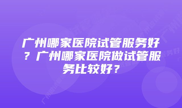 广州哪家医院试管服务好？广州哪家医院做试管服务比较好？