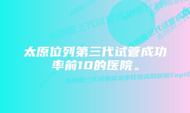 太原位列第三代试管成功率前10的医院。