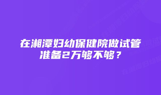 在湘潭妇幼保健院做试管准备2万够不够？