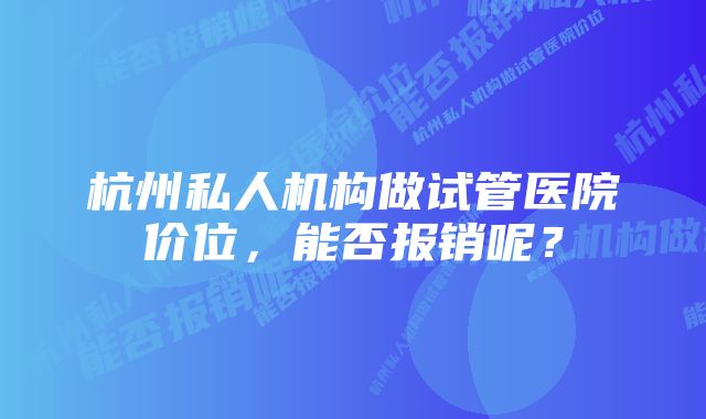 杭州私人机构做试管医院价位，能否报销呢？