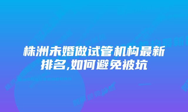 株洲未婚做试管机构最新排名,如何避免被坑