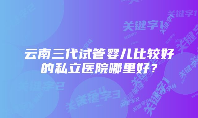 云南三代试管婴儿比较好的私立医院哪里好？