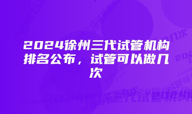 2024徐州三代试管机构排名公布，试管可以做几次