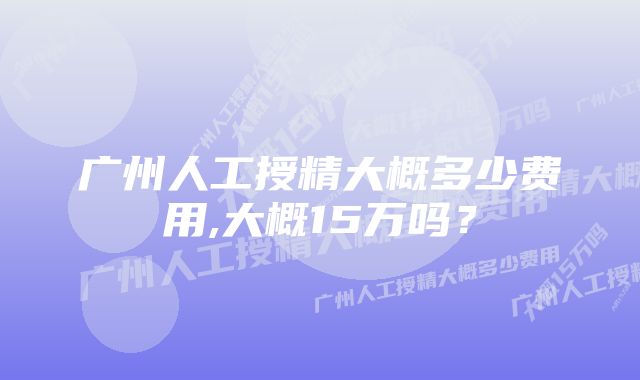 广州人工授精大概多少费用,大概15万吗？