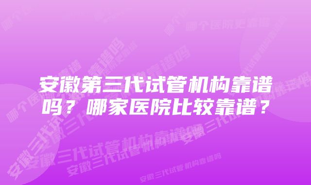 安徽第三代试管机构靠谱吗？哪家医院比较靠谱？