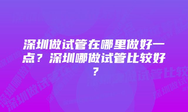 深圳做试管在哪里做好一点？深圳哪做试管比较好？