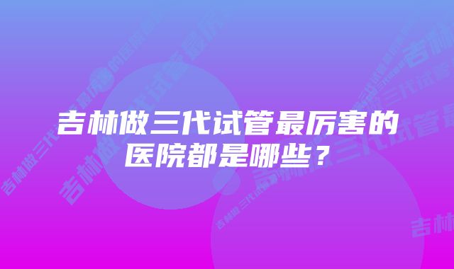 吉林做三代试管最厉害的医院都是哪些？