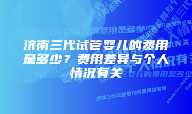 济南三代试管婴儿的费用是多少？费用差异与个人情况有关