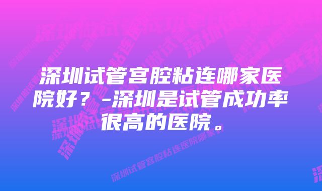 深圳试管宫腔粘连哪家医院好？-深圳是试管成功率很高的医院。