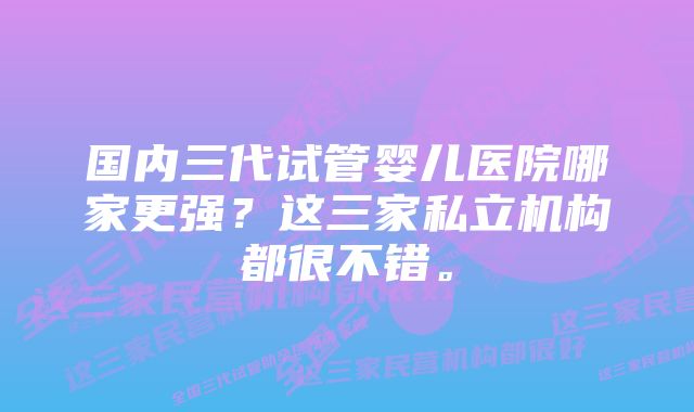 国内三代试管婴儿医院哪家更强？这三家私立机构都很不错。