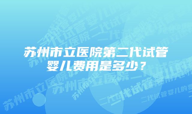 苏州市立医院第二代试管婴儿费用是多少？