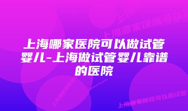 上海哪家医院可以做试管婴儿-上海做试管婴儿靠谱的医院