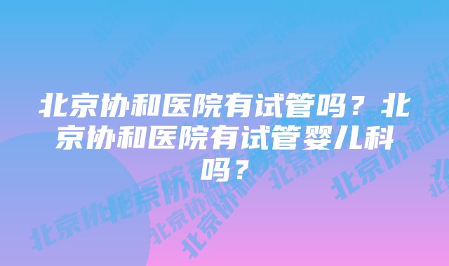 北京协和医院有试管吗？北京协和医院有试管婴儿科吗？