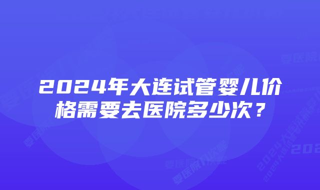 2024年大连试管婴儿价格需要去医院多少次？