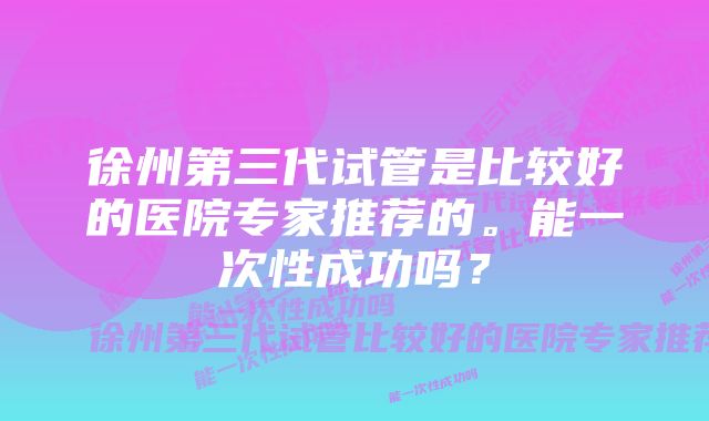 徐州第三代试管是比较好的医院专家推荐的。能一次性成功吗？