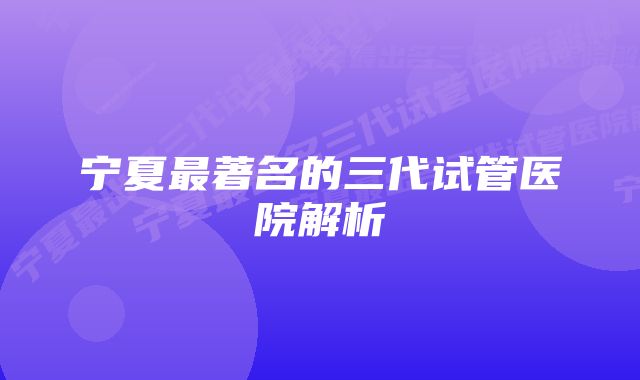 宁夏最著名的三代试管医院解析