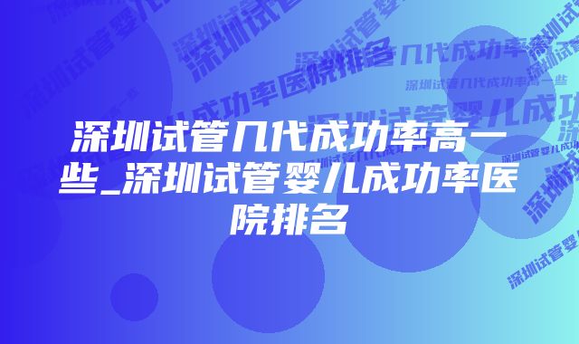 深圳试管几代成功率高一些_深圳试管婴儿成功率医院排名